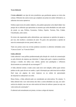 3
Texto Editorial
O texto editorial é um tipo de texto jornalístico que geralmente aparece no início das
colunas. Diferente dos outros textos que compõem um jornal, de caráter informativo, os
editoriais são textos opinativos.
Embora sejam textos de caráter subjetivo, eles podem apresentar certa objetividade. Isso
porque são os editoriais que apresentam os assuntos que serão abordados em cada seção
do jornal, ou seja, Política, Economia, Cultura, Esporte, Turismo, País, Cidade,
Classificados, entre outros.
Os textos são organizados pelos editorialistas, que expressam as opiniões da equipe e,
por isso, não recebem a assinatura do autor. No geral, eles apresentam a opinião do
meio de comunicação (revista, jornal, rádio, etc.).
Tanto nos jornais como nas revistas podemos encontrar os editoriais intitulados como
“Carta ao Leitor” ou “Carta do Editor”.
Linha editorial
Linha editorial é uma política predeterminada pela direção do veículo de comunicação
ou pela diretoria da empresa que determina "a lógica pela qual a empresa jornalística
enxerga o mundo; ela indica seus valores, aponta seus paradigmas e influencia
decisivamente na construção de sua mensagem".[3]
A linha editorial orienta o modo como cada texto será redigido, define quais termos
podem ou não, quais devem ser usados, e qual a hierarquia que cada tema terá na edição
final (seja em páginas do meio impresso ou na ordem de apresentação
do telejornal ou radiojornal e na web).
Dessa forma, a linha editorial pode ser considerada um valor-notícia. No entanto, "a
linha editorial não é um valor-notícia dos fatos a serem abordados (ou seja, um valor-
notícia de seleção), mas sim um valor-notícia da forma de realizar a pauta (ou seja, um
valor-notícia de construção) ".
O editorial está normalmente em jornais, revistas e artigos de internet.
 