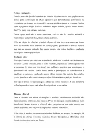 4
Artigos e artiguetes
Grande parte dos jornais impressos (e também digitais) reserva uma página ou um
espaço para a publicação de artigos opinativos por personalidades, especialistas ou
convidados que tenham um comentário ou uma opinião relevante a expressar. Muitas
vezes a página de artigos é editada ao lado da página editorial, quando não na mesma.
Em TV e rádio, essa prática é mais rara.
Outro espaço dedicado a textos opinativos, embora não de conteúdo editorial e
raramente de teor jornalístico, são as colunas e críticas.
Além da página de editoriais principal, alguns veículos impressos optam por inserir
ainda as chamadas notas editoriais em outras páginas, geralmente ao lado da matéria
que trata do assunto opinado. Em alguns jornais, esta prática também é apelidada
de artiguete ou nota pepino duro.
Cartas do leitor
Um espaço comum para expressar a opinião do público do veículo é a seção das cartas
do leitor. O jornal seleciona, entre as cartas recebidas, algumas que tenham opinião bem
argumentada (e, claro, um bom texto) para publicar e registrar, por amostragem, o
pensamento dos leitores. Certas vezes, existe a preocupação de contrabalançar e
equilibrar as opiniões, escolhendo sempre idéias opostas. Na maioria das edições,
porém, jornalistas selecionam cartas que sejam alinhadas com as posições do veículo.
Este tipo de prática foi facilitada após a adoção do correio eletrônico. A carta do leitor é
utilizada para dizer o que você achou do artigo citado nessa revista.
Tipos de editorial
Com o advento das novas tecnologias, é possível encontrarmos editoriais não
necessariamente impressos, mas lidos na TV ou no rádio por personalidades do meio
jornalístico. Nesses termos, o editorial não é propriamente um texto presente em
jornais e revistas, pois ele pode estar presente no meio audiovisual.
Além disso, é possível encontrarmos editoriais divididos por setores. Por exemplo, há
o editorial do setor de economia, o editorial do setor de esportes, o editorial do setor
de entretenimento e assim por diante.
 