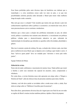 6
Essa frases proferidas pelos mais diversos tipos de brasileiros nos indicam que a
insatisfação e a crise econômica cresce cada vez mais no país, e os que tem
possibilidades (mínima parcela) estão deixando o Brasil para terem vidas melhores
longe da nação verde e amarelo.
Mas será que essa é a solução? Vale ressaltar que muitos dos que deixam o país tem
conhecimentos superficiais sobre a política e a economia e, na maioria das vezes, são os
mais preconceituosos com os nortistas e nordestinos.
Sabemos que a chave para a solução dos problemas instaurados no país, de ordem
social, política e econômica tem somente uma alternativa: o investimento em políticas
públicas voltadas para o desenvolvimento educativo no país, sobretudo da
implementação de disciplinas que abordem as questões sobre diversidade, pluralidade e
gênero.
Mas isso é somente a ponta do iceberg. Ou seja, a solução não é deixar o país, mas lutar
para a melhoria do nosso Brasil, que se deparou com o iceberg e quer mudar o curso. A
frase “salve-se quem puder” deve ser mudada para “salvemos o nosso país todos
juntos”.
Equipe Folhetim de Minas
Editorial de revista
Neste mês de natal, celebramos o nascimento do menino Jesus. Nada melhor que reunir
a família e curtir esse momento tão especial de encontro, amor, compreensão e
tolerância.
Por conta disso, a revista feminina nesse mês apresenta um artigo sobre a “Origem e
História do Natal”, além de oferecer dicas de presentes natalinos para toda a família.
Ademais, você não deve perder as novidades sobre a moda nesse verão e, ainda, ficar
alerta no artigo sobre os “Melhores Concelhos para Economizar”.
Para além disso, apresentamos diversas dicas de viagem para esse final de ano em todas
as regiões do Brasil e muitas receitas natalinas práticas, rápidas e fáceis de preparar.
 