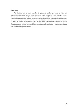 8
Conclusão
Ao finalizar com presente trabalho de pesquisa conclui que para produzir um
editorial é importante chegar a um consenso sobre a opinião a ser emitida, afinal,
trata-se de uma opinião comum a todos os integrantes de um veículo de comunicação.
O editorial precisa, além de uma tese a ser defendida, da presença de argumentos bem
fundamentados, pois o texto será lido por uma ampla audiência a ser convencida de
um determinado ponto de vista.
 