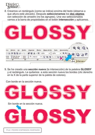 8. Creamos un rectángulo (como se indica) encima del texto (observa a
   que altura está ubicado). Después seleccionamos los dos objetos
   con selección de arrastre (no los agrupes). Una vez seleccionados
   vamos a la barra de propiedades en el botón intersección y aplicamos.




9. Se ha creado una sección nueva (la intersección) de la palabra GLOSSY
   y el rectángulo. Le quitamos a esta sección nueva los bordes (clic derecho
   en la X de la parte superior de la paleta de colores).

 Con borde en la sección nueva.




  Sin borde en la sección nueva.
 