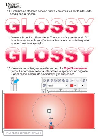 10. Pintamos de blanco la sección nueva y notamos los bordes del texto
  debajo que la rodean.




11. Vamos a la copita o Herramienta Transparencia y presionando Ctrl
    la aplicamos sobre la sección nueva de manera corta- trata que te
    quede como en el ejemplo.




12. Creamos un rectángulo lo pintamos de color Rojo Fluorescente
    y con Herramienta Relleno Interactivo le aplicamos un degrade
    Radial desde la barra de propiedades y lo duplicamos.
 