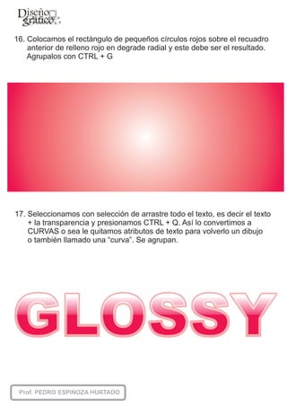 16. Colocamos el rectángulo de pequeños círculos rojos sobre el recuadro
    anterior de relleno rojo en degrade radial y este debe ser el resultado.
    Agrupalos con CTRL + G




17. Seleccionamos con selección de arrastre todo el texto, es decir el texto
    + la transparencia y presionamos CTRL + Q. Así lo convertimos a
    CURVAS o sea le quitamos atributos de texto para volverlo un dibujo
    o también llamado una “curva”. Se agrupan.
 