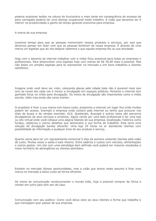 poderia ocasionar lesões na coluna do funcionário e mais tarde em consequência do excesso de
peso carregado poderia ter uma doença ocupacional neste trabalho. A visão que devemos ter é
intervir na produtividade e ganho de tempo gerando economia para empresa.
A marca de sua empresa
Levamos tempo para que as pessoas memorizem nossos produtos e serviços, por isso que
devemos pensar em fazer com que as pessoas lembrem de nossa empresa. E através de uma
marca um logotipo que ao nos deparar sabemos o que aquela empresa faz ou sua atividade.
Hoje com o advento da internet trabalhar com a mídia ficou acessível para todas as empresas e
profissionais. Para desenvolver uma logotipo hoje com menos de R$ 50,00 reais é possível. Mas
não basta um simples logotipo para te representar no mercado e sim bons trabalhos e clientes
satisfeitos.
Imagine onde você deve ser visto, colocando placas pela cidade toda não é possível mais isso
com as novas leis cada vez é menor a divulgação em espaços públicos. Portanto a internet tem
ganhado força na mídia para divulgação. Os meios de divulgação são importantes como a mídia
escrita, rádio mas ainda são caros manter.
O propóstio é fixar a sua marca com baixo custo, propomos a internet um lugar fixo onde muitas
podem ter acesso. Exemplo a empresa onde compro pela internet eu tenho que procurar nos
sites de busca e de vendas exemplo: OLX, Quebarato, Buscapé e outros estes são parceiros
divulgadores de seus serviços e produtos. Agora vendo por uma lado profissional é ter uma loja
ou site virtual onde você coloque uma página falando de sua empresa, localização, histórico como
fundou, objetivos e outros detalhes que demonstre a sua forma de trabalhar. Esta seria uma
solução de divulgação barata eficiente. Uma loja 24 horas no ar atendendo clientes com
possibilidade de informação a qualquer hora de seu produto e serviço.
Quanto sairia para ter um representante comercial 5 dias da semana visitando clientes pela visão
de custo. Muitas vezes a saída é esta mesmo. Entre salários e custos com veículos, alimentações
e outros gastos. Um site com uma estratégia bem definida você poderá ter maiores resultados e
maior território de abrangência ou clientes atendidos.
Existem no mercado ótimas oportunidades, mas a visão que temos neste assunto é fixar uma
marca no mercado a baixo custo de forma eficiente.
Os meios de comunicação revolucionaram o mundo todo, hoje é possível comprar da China e
vender em outro país sem sair de casa.
Comunicação com seu público: Como você deixa claro ao seus clientes a forma que trabalha e
que mensagem quer passar de sua empresa.
 
