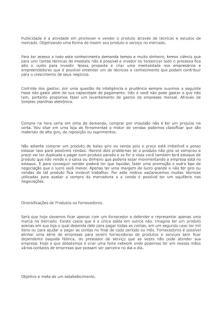 Publicidade é a atividade em promover e vender o produto através de técnicas e estudos de
mercado. Objetivando uma forma de inserir seu produto e serviço no mercado.
Para ter acesso a todo este conhecimento demanda tempo e muito dinheiro, temos ciência que
para unir tantas técnicas de imediato não é possível e investir ou terceirizar todo o processo fica
alto o custo para investir. Nossa proposta é criar uma mentalidade nos empresários e
empreendedores que é possível entender um de técnicas e conhecimento que podem contribuir
para o crescimento de seus negócios.
Controle dos gastos: por uma questão de inteligência e prudência sempre ouvimos a seguinte
frase não gaste além de sua capacidade de pagamento. Isto é você não pode gastar o que não
tem, portanto propomos fazer um levantamento de gastos da empresas mensal. Através de
Simples planilhas eletrônica.
Compra na hora certa em cima de demanda, comprar por impulsão não é ter um prejuízo na
certa. Vou citar em uma loja de ferramentas o motor de vendas podemos classificar que são
materiais de alto giro, de reposição ou suprimentos.
Não adianta comprar um produto de baixo giro ou venda pois o preço está imbatível e posso
estocar isso para possíveis vendas. Haverá dois problemas se o produto não gira se comprou a
prazo vai ter duplicata a pagar com produto parado e se for a vista você também terá estoque de
produto que não vende e o caixa ou dinheiro que poderia estar movimentando a empresa está no
estoque. E para conseguir vender poderá ter que liquidar, fazer uma promoção e outro tipo de
negociação que o lucro será menor. Apenas ter uma margem de lucro grande e não ter giro ou
vendas de tal produto fica inviável trabalhar. Por este motivo esclarecemos muitas técnicas
utilizadas para avaliar a compra de mercadoria e a venda é possível ter um equilíbrio nas
negociações.
Diversificações de Produtos ou fornecedores.
Será que hoje devemos ficar apenas com um fornecedor e defender e representar apenas uma
marca no mercado. Existe casos que é a única saída em outros não. Imagina ter um produto
apenas em sua loja o qual dependa dele para pagar todas as contas, em um segundo caso ter mil
itens ou para ajudar a pagar as contas no final de cada período ou mês. Fornecedores é possível
alinhar uma série de empresas para serem fornecedoras de produtos e serviços sem ficar
dependente daquela fábrica, do prestador de serviço que as vezes não pode atender sua
empresa. Hoje o que debatemos é criar uma forte network onde podemos ter em nossas mãos
vários contatos de empresas que possam ser parceira no dia a dia.
Objetivo e meta de um estabelecimento.
 