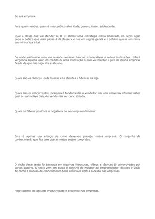 de sua empresa.
Para quem vender, quem é meu público-alvo idade, jovem, idoso, adolescente.
Qual a classe que vai atender A, B, C. Definir uma estratégia estou localizado em certo lugar
onde o público que mais passa é da classe x e que em regras gerais é o público que se em caixa
em minha loja e tal.
De onde vai buscar recursos quando precisar: bancos, cooperativas e outras instituições. Não é
vergonha alguma usar um crédito de uma instituição o qual vai manter o giro de minha empresa
desde de que não seja alto e abusivo.
Quais são os clientes, onde buscar este clientes e fidelizar na loja.
Quais são os concorrentes, pesquisa é fundamental o vendedor em uma conversa informal saber
qual o real motivo daquela venda não ser concretizada.
Quais os fatores positivos e negativos de seu empreendimento.
Este é apenas um esboço de como devemos planejar nossa empresa. O conjunto de
conhecimento que faz com que as metas sejam cumpridas.
O visão deste texto foi baseada em algumas literaturas, vídeos e técnicas já comprovadas por
vários autores. O texto vem em busca e objetivo de mostrar ao empreendedor técnicas e visão
de como a reunião de conhecimento pode contribuir com a sucesso das empresas.
Hoje falamos do assunto Produtividade e Eficiência nas empresas.
 
