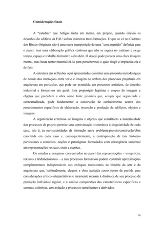 Considerações finais


       A “catedral” que Artigas tinha em mente, em projeto, quando iniciou os
desenhos do edifício da FAU sofreu inúmeras transformações. O que se vê no Caderno
dos Riscos Originais não é uma mera transposição de uma “cosa mentale” definida para
o papel, mas uma elaboração gráfica contínua que não se esgota no caderno e exige
tempo, espaço e trabalho formativo além dele. O desejo pode parecer uma clara imagem
mental, mas basta tentar materializá-lo para percebermos o quão frágil e imprecisa ela é
de fato.
       A estrutura das reflexões aqui apresentadas constitui uma proposta metodológica
de estudo das interações entre texto e imagem no âmbito dos processos projetuais em
arquitetura em particular, que pode ser extendida aos processos artísticos, de desenho
industrial e formativos em geral. Esta proposição legitima o corpus de imagens e
objetos que precedem a obra como fonte primária que, sempre que organizada e
contextualizada, pode fundamentar a construção de conhecimento acerca dos
procedimentos específicos de elaboração, invenção e produção de edifícios, objetos e
imagens.
       A organização criteriosa de imagens e objetos que constituem a materialidade
dos processos de projeto permite uma aproximação sistemática à singularidade de cada
caso, isto é, às particularidades da interação entre problema/projeto/construção/obra
concluída em cada caso e, consequentemente, a contraposição de tais histórias
particulares a conceitos, noções e paradigmas formulados com abrangência universal
em representações textuais, orais e escritas.
       Os estudos e pesquisas concentrados no papel das representações – imagéticas,
textuais e tridimensionais – e nos processos formativos podem construir aproximações
complementares indispensáveis aos enfoques tradicionais da história da arte e da
arquitetura que, habitualmente, elegem a obra acabada como ponto de partida para
considerações crítico-interpretativas e raramente recuam à dinâmica de seu processo de
produção individual sigular, e à análise comparativa das características específicas e
comuns, coletivas, com relação a processos semelhantes e derivados.




                                                                                      10
 