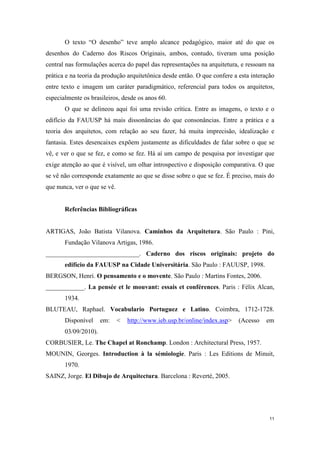 O texto “O desenho” teve amplo alcance pedagógico, maior até do que os
desenhos do Caderno dos Riscos Originais, ambos, contudo, tiveram uma posição
central nas formulações acerca do papel das representações na arquitetura, e ressoam na
prática e na teoria da produção arquitetônica desde então. O que confere a esta interação
entre texto e imagem um caráter paradigmático, referencial para todos os arquitetos,
especialmente os brasileiros, desde os anos 60.
       O que se delineou aqui foi uma revisão crítica. Entre as imagens, o texto e o
edifício da FAUUSP há mais dissonâncias do que consonâncias. Entre a prática e a
teoria dos arquitetos, com relação ao seu fazer, há muita imprecisão, idealização e
fantasia. Estes desencaixes expõem justamente as dificuldades de falar sobre o que se
vê, e ver o que se fez, e como se fez. Há aí um campo de pesquisa por investigar que
exige atenção ao que é visível, um olhar introspectivo e disposição comparativa. O que
se vê não corresponde exatamente ao que se disse sobre o que se fez. É preciso, mais do
que nunca, ver o que se vê.


       Referências Bibliográficas


ARTIGAS, João Batista Vilanova. Caminhos da Arquitetura. São Paulo : Pini,
       Fundação Vilanova Artigas, 1986.
_____________________________. Caderno dos riscos originais: projeto do
       edifício da FAUUSP na Cidade Universitária. São Paulo : FAUUSP, 1998.
BERGSON, Henri. O pensamento e o movente. São Paulo : Martins Fontes, 2006.
____________. La pensée et le mouvant: essais et conférences. Paris : Félix Alcan,
       1934.
BLUTEAU, Raphael. Vocabulario Portuguez e Latino. Coimbra, 1712-1728.
       Disponível     em:     <   http://www.ieb.usp.br/online/index.asp>   (Acesso   em
       03/09/2010).
CORBUSIER, Le. The Chapel at Ronchamp. London : Architectural Press, 1957.
MOUNIN, Georges. Introduction à la sémiologie. Paris : Les Editions de Minuit,
       1970.
SAINZ, Jorge. El Dibujo de Arquitectura. Barcelona : Reverté, 2005.




                                                                                       11
 