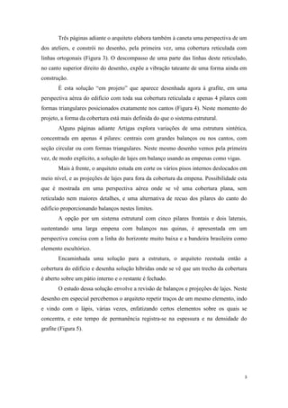 Três páginas adiante o arquiteto elabora também à caneta uma perspectiva de um
dos ateliers, e constrói no desenho, pela primeira vez, uma cobertura reticulada com
linhas ortogonais (Figura 3). O descompasso de uma parte das linhas deste reticulado,
no canto superior direito do desenho, expõe a vibração tateante de uma forma ainda em
construção.
       É esta solução “em projeto” que aparece desenhada agora à grafite, em uma
perspectiva aérea do edifício com toda sua cobertura reticulada e apenas 4 pilares com
formas triangulares posicionados exatamente nos cantos (Figura 4). Neste momento do
projeto, a forma da cobertura está mais definida do que o sistema estrutural.
       Alguns páginas adiante Artigas explora variações de uma estrutura sintética,
concentrada em apenas 4 pilares: centrais com grandes balanços ou nos cantos, com
seção circular ou com formas triangulares. Neste mesmo desenho vemos pela primeira
vez, de modo explícito, a solução de lajes em balanço usando as empenas como vigas.
       Mais à frente, o arquiteto estuda em corte os vários pisos internos deslocados em
meio nível, e as projeções de lajes para fora da cobertura da empena. Possibilidade esta
que é mostrada em uma perspectiva aérea onde se vê uma cobertura plana, sem
reticulado nem maiores detalhes, e uma alternativa de recuo dos pilares do canto do
edifício proporcionando balanços nestes limites.
       A opção por um sistema estrutural com cinco pilares frontais e dois laterais,
sustentando uma larga empena com balanços nas quinas, é apresentada em um
perspectiva concisa com a linha do horizonte muito baixa e a bandeira brasileira como
elemento escultórico.
       Encaminhada uma solução para a estrutura, o arquiteto reestuda então a
cobertura do edifício e desenha solução híbridas onde se vê que um trecho da cobertura
é aberto sobre um pátio interno e o restante é fechado.
       O estudo dessa solução envolve a revisão de balanços e projeções de lajes. Neste
desenho em especial percebemos o arquiteto repetir traços de um mesmo elemento, indo
e vindo com o lápis, várias vezes, enfatizando certos elementos sobre os quais se
concentra, e este tempo de permanência registra-se na espessura e na densidade do
grafite (Figura 5).




                                                                                       3
 
