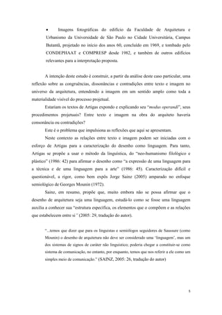 •     Imagens fotográficas do edifício da Faculdade de Arquitetura e
        Urbanismo da Universidade de São Paulo no Cidade Universitária, Campus
        Butantã, projetado no início dos anos 60, concluído em 1969, e tombado pelo
        CONDEPHAAT e COMPRESP desde 1982, e também de outros edifícios
        relevantes para a interpretação proposta.


       A intenção deste estudo é construir, a partir da análise deste caso particular, uma
reflexão sobre as congruências, dissonâncias e contradições entre texto e imagem no
universo da arquitetura, entendendo a imagem em um sentido amplo como toda a
materialidade visível do processo projetual.
       Estariam os textos de Artigas expondo e explicando seu “modus operandi”, seus
procedimentos projetuais? Entre texto e imagem na obra do arquiteto haveria
consonância ou contradições?
       Este é o problema que impulsiona as reflexões que aqui se apresentam.
       Neste contexto as relações entre texto e imagem podem ser iniciadas com o
esforço de Artigas para a caracterização do desenho como linguagem. Para tanto,
Artigas se propõe a usar o método da linguística, do “neo-humanismo filológico e
plástico” (1986: 42) para afirmar o desenho como “a expressão de uma linguagem para
a técnica e de uma linguagem para a arte” (1986: 45). Caracterização difícil e
questionável, a rigor, como bem expôs Jorge Sainz (2005) amparado no enfoque
semiológico de Georges Mounin (1972).
       Sainz, em resumo, propõe que, muito embora não se possa afirmar que o
desenho de arquitetura seja uma linguagem, estudá-lo como se fosse uma linguagem
auxilia a conhecer sua “estrutura específica, os elementos que o compõem e as relações
que estabelecem entre si” (2005: 29, tradução do autor).


       “...temos que dizer que para os linguistas e semiólogos seguidores de Saussure (como
       Mounin) o desenho de arquitetura não deve ser considerado uma ‘linguagem’, mas um
       dos sistemas de signos de caráter não linguístico; poderia chegar a constituir-se como
       sistema de comunicação, no entanto, por enquanto, temos que nos referir a ele como um
       simples meio de comunicação.” (SAINZ, 2005: 26, tradução do autor)




                                                                                            5
 