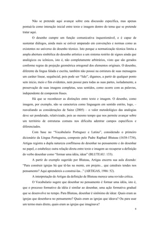 Não se pretende aqui avançar sobre esta discussão específica, mas apenas
pontuá-la como interação inicial entre texto e imagem dentro do tema que se pretende
tratar aqui.
        O desenho cumpre um função comunicativa inquestionável, e é capaz de
sustentar diálogos, ainda mais se estiver amparado em convenções e normas como as
existentes no universo do desenho técnico. Isto porque a normatização técnica limita a
ampla abertura simbólica do desenho artístico a um sistema restrito de signos ainda que
analógicos ou icônicos, isto é, não completamente arbitrários, visto que são gerados
conforme regras de projeção geométrica ortogonal dos elementos originais. O desenho,
diferente da língua falada e escrita, também não possui na estrutura de suas mensagens
um caráter linear, sequêncial, pois pode ser “lido”, digamos, a partir de qualquer ponto
sem início, meio e fim evidentes, nem possui para todas as suas partes, isoladamente, a
preservação de suas imagens completas, seus sentidos, como ocorre com as palavras,
independente de comporem frases.
        Há que se reconhecer as distinções entre texto e imagem. O desenho, como
imagem, por exemplo, não se caracteriza como linguagem em sentido estrito, logo, –
reavaliando as considerações de Sainz (2005) – o valor metodológico das analogias
deve ser ponderado, relativizado, pois ao mesmo tempo que nos permite avançar sobre
um território de estruturas comuns nos dificulta adentrar campos específicos e
diferenciados.
        Com base no “Vocabulario Portuguez e Latino”, considerado o primeiro
dicionário da Língua Portuguesa, composto pelo Padre Raphael Bluteau (1638-1734),
Artigas registra a dupla natureza conflituosa do desenhar no pensamento e do desenhar
no papel, e estabelece outra relação direta entre texto e imagem ao recuperar a definição
do verbo desenhar como “formar uma idéia, idear” (BLUTEAU: 133).
        A partir do exemplo sugerido por Bluteau, Artigas encerra sua aula dizendo:
“Para construir igrejas há que tê-las na mente, em projeto... que catedrais tendes nos
pensamento? Aqui aprendereis a construí-las...” (ARTIGAS, 1986: 52).
        A interpretação de Artigas da definição de Bluteau merece uma revisão crítica.
        O Vocabulario sugere que desenhar no pensamento é formar uma idéia, isto é,
que o processo formativo da idéia é similar ao desenhar, uma ação formativa gradual
que se desenvolve no tempo. Para Bluteau, desenhar é sinônimo de idear. Quais eram as
igrejas que desenhava no pensamento? Quais eram as igrejas que ideava? Ou para usar
um termo mais direto, quais eram as igrejas que imaginava?
                                                                                         6
 
