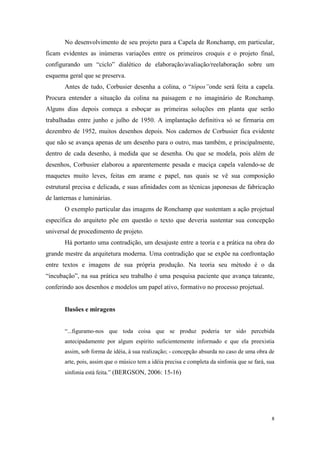No desenvolvimento de seu projeto para a Capela de Ronchamp, em particular,
ficam evidentes as inúmeras variações entre os primeiros croquis e o projeto final,
configurando um “ciclo” dialético de elaboração/avaliação/reelaboração sobre um
esquema geral que se preserva.
       Antes de tudo, Corbusier desenha a colina, o “tópos”onde será feita a capela.
Procura entender a situação da colina na paisagem e no imaginário de Ronchamp.
Alguns dias depois começa a esboçar as primeiras soluções em planta que serão
trabalhadas entre junho e julho de 1950. A implantação definitiva só se firmaria em
dezembro de 1952, muitos desenhos depois. Nos cadernos de Corbusier fica evidente
que não se avança apenas de um desenho para o outro, mas também, e principalmente,
dentro de cada desenho, à medida que se desenha. Ou que se modela, pois além de
desenhos, Corbusier elaborou a aparentemente pesada e maciça capela valendo-se de
maquetes muito leves, feitas em arame e papel, nas quais se vê sua composição
estrutural precisa e delicada, e suas afinidades com as técnicas japonesas de fabricação
de lanternas e luminárias.
       O exemplo particular das imagens de Ronchamp que sustentam a ação projetual
específica do arquiteto põe em questão o texto que deveria sustentar sua concepção
universal de procedimento de projeto.
       Há portanto uma contradição, um desajuste entre a teoria e a prática na obra do
grande mestre da arquitetura moderna. Uma contradição que se expõe na confrontação
entre textos e imagens de sua própria produção. Na teoria seu método é o da
“incubação”, na sua prática seu trabalho é uma pesquisa paciente que avança tateante,
conferindo aos desenhos e modelos um papel ativo, formativo no processo projetual.


       Ilusões e miragens


       “...figuramo-nos que toda coisa que se produz poderia ter sido percebida
       antecipadamente por algum espírito suficientemente informado e que ela preexistia
       assim, sob forma de idéia, à sua realização; - concepção absurda no caso de uma obra de
       arte, pois, assim que o músico tem a idéia precisa e completa da sinfonia que se fará, sua
       sinfonia está feita.” (BERGSON, 2006: 15-16)




                                                                                               8
 