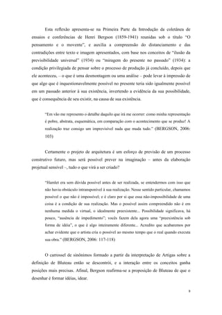 Esta reflexão apresenta-se na Primeira Parte da Introdução da coletânea de
ensaios e conferências de Henri Bergson (1859-1941) reunidas sob o título “O
pensamento e o movente”, e auxilia a compreensão do distanciamento e das
contradições entre texto e imagem apresentados, com base nos conceitos de “ilusão da
previsibilidade universal” (1934) ou “miragem do presente no passado” (1934): a
condição privilegiada de pensar sobre o processo de produção já concluído, depois que
ele aconteceu, – o que é uma desmontagem ou uma análise – pode levar à impressão de
que algo que é inquestionavelmente possível no presente teria sido igualmente possível
em um passado anterior à sua existência, invertendo a evidência da sua possibilidade,
que é consequência de seu existir, na causa de sua existência.


       “Em vão me represento o detalhe daquilo que irá me ocorrer: como minha representação
       é pobre, abstrata, esquemática, em comparação com o acontecimento que se produz! A
       realização traz consigo um imprevisível nada que muda tudo.” (BERGSON, 2006:
       103)


       Certamente o projeto de arquitetura é um esforço de previsão de um processo
construtivo futuro, mas será possível prever na imaginação – antes da elaboração
projetual sensível –, tudo o que virá a ser criado?


       “Hamlet era sem dúvida possível antes de ser realizada, se entendermos com isso que
       não havia obstáculo intransponível à sua realização. Nesse sentido particular, chamamos
       possível o que não é impossível; e é claro por si que essa não-impossibilidade de uma
       coisa é a condição de sua realização. Mas o possível assim compreendido não é em
       nenhuma medida o virtual, o idealmente preexistente... Possibilidade significava, há
       pouco, “ausência de impedimento”; vocês fazem dela agora uma “preexistência sob
       forma de idéia”, o que é algo inteiramente diferente... Acredito que acabaremos por
       achar evidente que o artista cria o possível ao mesmo tempo que o real quando executa
       sua obra.” (BERGSON, 2006: 117-118)


       O carrossel de sinônimos formado a partir da interpretação de Artigas sobre a
definição de Bluteau então se descontrói, e a interação entre os conceitos ganha
posições mais precisas. Afinal, Bergson reafirma-se a proposição de Bluteau de que o
desenhar é formar idéias, idear.

                                                                                             9
 