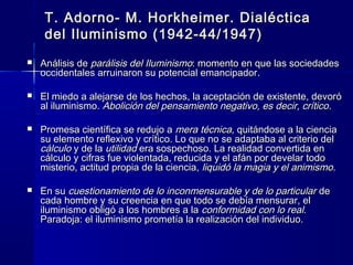T. Adorno- M. Horkheimer. DialécticaT. Adorno- M. Horkheimer. Dialéctica
del Iluminismo (1942-44/1947)del Iluminismo (1942-44/1947)
 Análisis dAnálisis dee parálisis del Iluminismoparálisis del Iluminismo: momento en que las sociedades: momento en que las sociedades
occidentales arruinaron su potencial emancipadoroccidentales arruinaron su potencial emancipador..
 El miedo a alejarse de los hechos, la aceptación de existente, devoróEl miedo a alejarse de los hechos, la aceptación de existente, devoró
al iluminismo.al iluminismo. Abolición del pensamiento negativo, es decir, críticoAbolición del pensamiento negativo, es decir, crítico..
 Promesa científica se redujo aPromesa científica se redujo a mera técnica,mera técnica, quitándose a la cienciaquitándose a la ciencia
su elemento reflexivo y crítico. Lo que no se adaptaba al criterio delsu elemento reflexivo y crítico. Lo que no se adaptaba al criterio del
cálculocálculo y de lay de la utilidadutilidad era sospechoso. La realidad convertida enera sospechoso. La realidad convertida en
cálculo y cifras fue violentada, reducida y el afán por develar todocálculo y cifras fue violentada, reducida y el afán por develar todo
misterio, actitud propia de la ciencia,misterio, actitud propia de la ciencia, liquidó la magia y el animismoliquidó la magia y el animismo..
 En suEn su cuestionamiento de lo inconmensurable y de lo particularcuestionamiento de lo inconmensurable y de lo particular dede
cada hombre y su creencia en que todo se debía mensurar, elcada hombre y su creencia en que todo se debía mensurar, el
iluminismo obligó a los hombres a lailuminismo obligó a los hombres a la conformidad con lo realconformidad con lo real..
Paradoja: el iluminismo prometía la realización del individuo.Paradoja: el iluminismo prometía la realización del individuo.
 