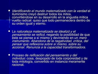  Identificando el mundo matematizado con la verdadIdentificando el mundo matematizado con la verdad elel
iluminismo creyó destruir todos los mitos,iluminismo creyó destruir todos los mitos,
convirtiéndose en su desarrollo en la angustia míticaconvirtiéndose en su desarrollo en la angustia mítica
vuelta radical: quiso que todo permaneciera dentro devuelta radical: quiso que todo permaneciera dentro de
su orden igual y eternosu orden igual y eterno..
 LaLa naturaleza matematizada se idealizó y elnaturaleza matematizada se idealizó y el
pensamiento se reificópensamiento se reificó, negando la posibilidad de que, negando la posibilidad de que
éste se piense a sí mismo y deviniendo en unéste se piense a sí mismo y deviniendo en un meromero
instrumento. Abandono de la negatividad, crítica, delinstrumento. Abandono de la negatividad, crítica, del
pensar que reflexiona sobre sí mismo, sobre supensar que reflexiona sobre sí mismo, sobre su
accionar. Renuncia a la capacidad transformadora.accionar. Renuncia a la capacidad transformadora.
 Proceso deProceso de reificación del pensamiento y delreificación del pensamiento y del
individuoindividuo: cosa, despojado de toda corporeidad y de: cosa, despojado de toda corporeidad y de
toda mitología, convertido en instancia meramentetoda mitología, convertido en instancia meramente
racional.racional.
 