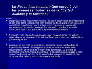 La Razón instrumental ¿Qué sucedió con
las promesas modernas de la libertad
humana y la felicidad?
 Despliegue de laDespliegue de la razón instrumental:razón instrumental: no como disposición con capacidadno como disposición con capacidad
crítica sino como instrumento para el logro de fines, para crear objetos encrítica sino como instrumento para el logro de fines, para crear objetos en
un sistema económico y para actuar como coacciónun sistema económico y para actuar como coacción. Instancia del. Instancia del
pensamiento calculadorpensamiento calculador que organiza el mundo para los fines de laque organiza el mundo para los fines de la
autoconservaciónautoconservación y lay la eficaciaeficacia anulando elemento utópico.anulando elemento utópico.
 Esgrimida más allá de todo juicio de valor. Desvinculación de valores,Esgrimida más allá de todo juicio de valor. Desvinculación de valores,
implicaba su supuesta neutralidad, justificando excesos: se podía utilizarimplicaba su supuesta neutralidad, justificando excesos: se podía utilizar
para cualquier fin.para cualquier fin.
 La razón se convirtió enLa razón se convirtió en antirrazónantirrazón, conducta vacua, justificadora de, conducta vacua, justificadora de
explotación y horrorexplotación y horror.. Sumergió al hombre en una nueva barbarie.Sumergió al hombre en una nueva barbarie.
Recuperación de la idea del desencanto del mundo. La ciencia esRecuperación de la idea del desencanto del mundo. La ciencia es
esencialmente instrumento de dominio, el conocimiento es poder y ésteesencialmente instrumento de dominio, el conocimiento es poder y éste
no conoce límites. Actitud de Ilustración hacia cosas es la misma queno conoce límites. Actitud de Ilustración hacia cosas es la misma que
dictadores hacia hombres: conocer para manipular.dictadores hacia hombres: conocer para manipular.
 
