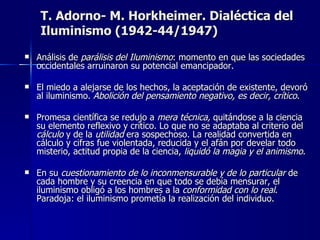 T. Adorno- M. Horkheimer. Dialéctica del Iluminismo (1942-44/1947) Análisis d e  parálisis del Iluminismo : momento en que las sociedades occidentales arruinaron su potencial emancipador . El miedo a alejarse de los hechos, la aceptación de existente, devoró al iluminismo.  Abolición del pensamiento negativo, es decir, crítico . Promesa científica se redujo a  mera técnica,  quitándose a la ciencia su elemento reflexivo y crítico. Lo que no se adaptaba al criterio del  cálculo  y de la  utilidad  era sospechoso. La realidad convertida en cálculo y cifras fue violentada, reducida y el afán por develar todo misterio, actitud propia de la ciencia,  liquidó la magia y el animismo . En su  cuestionamiento de lo inconmensurable y de lo particular  de cada hombre y su creencia en que todo se debía mensurar, el iluminismo obligó a los hombres a la  conformidad con lo real .  Paradoja: el iluminismo prometía la realización del individuo. 