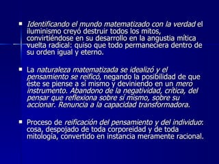 Identificando el mundo matematizado con la verdad  el iluminismo creyó destruir todos los mitos, convirtiéndose en su desarrollo en la angustia mítica vuelta radical: quiso que todo permaneciera dentro de su orden igual y eterno . La  naturaleza matematizada se idealizó y el pensamiento se reificó , negando la posibilidad de que éste se piense a sí mismo y deviniendo en un  mero instrumento. Abandono de la negatividad, crítica, del pensar que reflexiona sobre sí mismo, sobre su accionar. Renuncia a la capacidad transformadora. Proceso de  reificación del pensamiento y del individuo : cosa, despojado de toda corporeidad y de toda mitología, convertido en instancia meramente racional. 