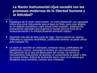 La  Razón instrumental   ¿Qué sucedió con las promesas modernas de la  libertad   humana   y la felicidad? Despliegue de la  razón instrumental:  no como disposición con capacidad crítica sino como instrumento para el logro de fines, para crear objetos en un sistema económico y para actuar como coacción . Instancia del pensamiento calculador  que organiza el mundo para los fines de la  autoconservación  y la  eficacia  anulando elemento utópico. Esgrimida más allá de todo juicio de valor. Desvinculación de valores, implicaba su supuesta neutralidad, justificando excesos: se podía utilizar para cualquier fin.  La razón se convirtió en  antirrazón , conducta vacua, justificadora de explotación y horror .  Sumergió al hombre en una nueva barbarie. Recuperación de la idea del desencanto del mundo. La ciencia es esencialmente instrumento de dominio, el conocimiento es poder y éste no conoce límites. Actitud de Ilustración hacia cosas es la misma que dictadores hacia hombres: conocer para manipular. 