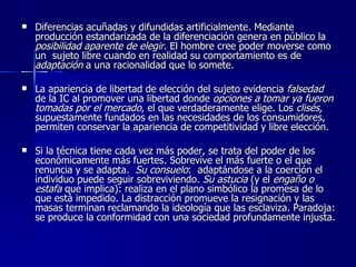 Diferencias acuñadas y difundidas artificialmente. Mediante producción estandarizada de la diferenciación genera en público la  posibilidad aparente de elegir . El hombre cree poder moverse como un  sujeto libre cuando en realidad su comportamiento es de  adaptación  a una racionalidad que lo somete.  La apariencia de libertad de elección del sujeto evidencia  falsedad  de la IC al promover una libertad donde  opciones a tomar ya fueron tomadas por el mercado , el que verdaderamente elige. Los  clisés,  supuestamente fundados en las necesidades de los consumidores, permiten conservar la apariencia de competitividad y libre elección. Si la técnica tiene cada vez más poder, se trata del poder de los económicamente más fuertes. Sobrevive el más fuerte o el que renuncia y se adapta.  Su consuelo :  adaptándose a la coerción el individuo puede seguir sobreviviendo.  Su astucia  (y   el  engaño o estafa  que implica): realiza en el plano simbólico la promesa de lo que está impedido. La distracción promueve la resignación y las masas terminan reclamando la ideología que las esclaviza. Paradoja: se produce la conformidad con una sociedad profundamente injusta. 