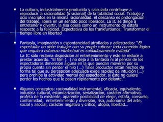 La cultura, industrialmente producida y calculada contribuye a reproducir la racionalidad (irracional) de la totalidad social. Trabajo y ocio inscriptos en la misma racionalidad: el descanso es prolongación del trabajo, libera en un sentido poco liberador. La IC se dirige a entretener y divertir, la risa opera como un instrumento de estafa respecto a la felicidad. Expectativa de los frankfurtianos: Transformar el tiempo libre en libertad Fantasía, imaginación y espontaneidad atrofiadas y adiestradas: “ El espectador no debe trabajar con su propia cabeza: toda conexión lógica que requiera esfuerzo intelectual es cuidadosamente evitada ”  La IC sólo reclama disposición al entretenimiento y esto se reduce a prestar acuerdo. “El film (…) no deja a la fantasía ni al pensar de los espectadores dimensión alguna en la que puedan moverse por su propia cuenta sin perder el hilo (…) Tales productos están hechos de forma tal que su percepción adecuada exige rapidez de intuición (…) pero prohibe la actividad mental del espectador, si éste no quiere perder los hechos que le pasan rápidamente por delante.”.  Algunos conceptos: racionalidad instrumental, eficacia, equivalente, industria cultural, estandarización, serialización, carácter afirmativo, profeta de lo existente, aparente posibilidad de elegir, estafa, consuelo, conformidad,  entretenimiento y diversión, risa, autonomía del arte, social y asocial, carácter negativo y crítico, utopía, libertad… 