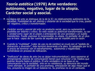 Teoría estética  (1970) Arte verdadero: autónomo, negativo, lugar de la utopía. Carácter social y asocial.  La lógica del arte se distingue de la de la IC: es relativamente autónomo de la sociedad. Posibilidad de ser  distinto y distante de la sociedad  que lo crea, puede ser  negativo, crítico y transformador .  Carácter social y asocial del arte:  es producto social, pero su autonomía le posibilita ser distinto y crítico. En esto reside su potencial transformador, su ser y  verdad  como  lugar de la utopía o  anticipación de una sociedad y un sujeto inexistentes. Puede  expresar lo inexpresable , la utopía. Es portador de un plus que lo hace  capaz de dar cuenta de aquello que es  inasible para la razón . Cuando la “inutilidad”  (valor de uso no de cambio) se cruzó con el “pedido de distracción y diversión”, éste terminó devorando a la obra. Es adoptada por la IC al precio de terminar con el extrañamiento,  autonomía y negatividad, sumiéndose en proceso de reificación. “ Ineficacia” de obras de arte (no se dejan instrumentalizar): para oponerse al omnipresente sistema de comunicación tienen que renunciar a los medios que podrían llevarla hasta el público. El arte verdadero no se basa en su comunicación con la sociedad,  sino en su resistencia, su denuncia del mundo como alienado. Es portador  de una promesa, anticipación de algo mejor que el hoy, proyecta la imagen de un todavía-no. Su promesa no es un consuelo.  