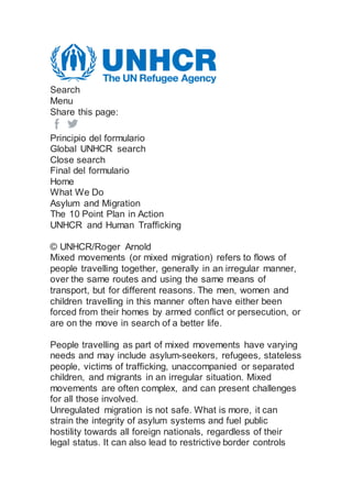 Search
Menu
Share this page:
Principio del formulario
Global UNHCR search
Close search
Final del formulario
Home
What We Do
Asylum and Migration
The 10 Point Plan in Action
UNHCR and Human Trafficking
© UNHCR/Roger Arnold
Mixed movements (or mixed migration) refers to flows of
people travelling together, generally in an irregular manner,
over the same routes and using the same means of
transport, but for different reasons. The men, women and
children travelling in this manner often have either been
forced from their homes by armed conflict or persecution, or
are on the move in search of a better life.
People travelling as part of mixed movements have varying
needs and may include asylum-seekers, refugees, stateless
people, victims of trafficking, unaccompanied or separated
children, and migrants in an irregular situation. Mixed
movements are often complex, and can present challenges
for all those involved.
Unregulated migration is not safe. What is more, it can
strain the integrity of asylum systems and fuel public
hostility towards all foreign nationals, regardless of their
legal status. It can also lead to restrictive border controls
 