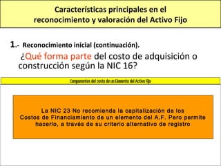 Características principales en el
          reconocimiento y valoración del Activo Fijo

1.-   Reconocimiento inicial (continuación).
   ¿Qué forma parte del costo de adquisición o
  construcción según la NIC 16?



             La NIC 23 No recomienda la capitalización de los
      Costos de Financiamiento de un elemento del A.F. Pero permite
           hacerlo, a través de su criterio alternativo de registro
 