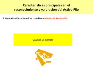 Características principales en el
           reconocimiento y valoración del Activo Fijo

2. Determinación de los saldos contables – Método de Revaluación.




                             Veamos un ejemplo
 