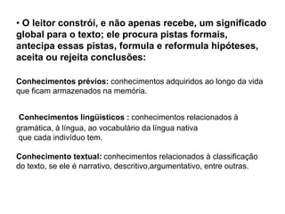 • O leitor constrói, e não apenas recebe, um significado
global para o texto; ele procura pistas formais,
antecipa essas pistas, formula e reformula hipóteses,
aceita ou rejeita conclusões:
Conhecimentos prévios: conhecimentos adquiridos ao longo da vida
que ficam armazenados na memória.
Conhecimentos lingüísticos : conhecimentos relacionados à
gramática, à língua, ao vocabulário da língua nativa
que cada indivíduo tem.
Conhecimento textual: conhecimentos relacionados à classificação
do texto, se ele é narrativo, descritivo,argumentativo, entre outras.
 