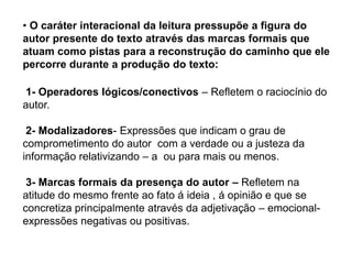• O caráter interacional da leitura pressupõe a figura do
autor presente do texto através das marcas formais que
atuam como pistas para a reconstrução do caminho que ele
percorre durante a produção do texto:
1- Operadores lógicos/conectivos – Refletem o raciocínio do
autor.
2- Modalizadores- Expressões que indicam o grau de
comprometimento do autor com a verdade ou a justeza da
informação relativizando – a ou para mais ou menos.
3- Marcas formais da presença do autor – Refletem na
atitude do mesmo frente ao fato á ideia , á opinião e que se
concretiza principalmente através da adjetivação – emocional-
expressões negativas ou positivas.
 