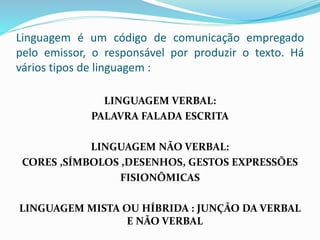 Linguagem é um código de comunicação empregado
pelo emissor, o responsável por produzir o texto. Há
vários tipos de linguagem :
LINGUAGEM VERBAL:
PALAVRA FALADA ESCRITA
LINGUAGEM NÃO VERBAL:
CORES ,SÍMBOLOS ,DESENHOS, GESTOS EXPRESSÕES
FISIONÔMICAS
LINGUAGEM MISTA OU HÍBRIDA : JUNÇÃO DA VERBAL
E NÃO VERBAL
 