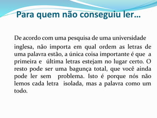 Para quem não conseguiu ler…
De acordo com uma pesquisa de uma universidade
inglesa, não importa em qual ordem as letras de
uma palavra estão, a única coisa importante é que a
primeira e última letras estejam no lugar certo. O
resto pode ser uma bagunça total, que você ainda
pode ler sem problema. Isto é porque nós não
lemos cada letra isolada, mas a palavra como um
todo.
 