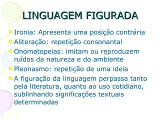 LINGUAGEM FIGURADA Ironia: Apresenta uma posição contrária Aliteração: repetição consonantal Onomatopeias: imitam ou reproduzem ruídos da natureza e do ambiente Pleonasmo: repetição de uma ideia A figuração da linguagem perpassa tanto pela literatura, quanto ao uso cotidiano, sublinhando significações textuais determinadas 