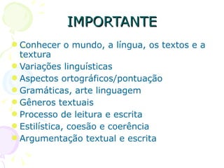 IMPORTANTE Conhecer o mundo, a língua, os textos e a textura Variações linguísticas Aspectos ortográficos/pontuação Gramáticas, arte linguagem Gêneros textuais Processo de leitura e escrita Estilística, coesão e coerência Argumentação textual e escrita 