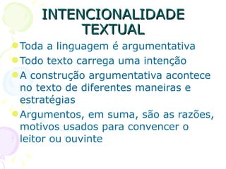INTENCIONALIDADE TEXTUAL Toda a linguagem é argumentativa Todo texto carrega uma intenção A construção argumentativa acontece no texto de diferentes maneiras e estratégias Argumentos, em suma, são as razões, motivos usados para convencer o leitor ou ouvinte 