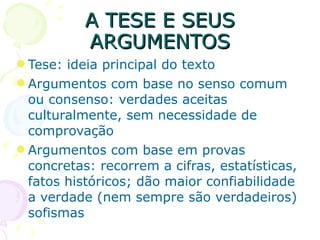 A TESE E SEUS ARGUMENTOS Tese: ideia principal do texto Argumentos com base no senso comum ou consenso: verdades aceitas culturalmente, sem necessidade de comprovação Argumentos com base em provas concretas: recorrem a cifras, estatísticas, fatos históricos; dão maior confiabilidade a verdade (nem sempre são verdadeiros) sofismas 
