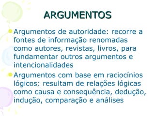 ARGUMENTOS Argumentos de autoridade: recorre a fontes de informação renomadas como autores, revistas, livros, para fundamentar outros argumentos e intencionalidades Argumentos com base em raciocínios lógicos: resultam de relações lógicas como causa e consequência, dedução, indução, comparação e análises 