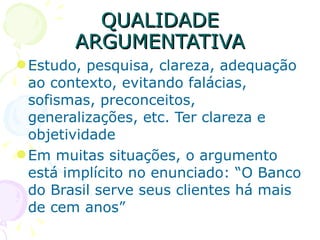 QUALIDADE ARGUMENTATIVA Estudo, pesquisa, clareza, adequação ao contexto, evitando falácias, sofismas, preconceitos, generalizações, etc. Ter clareza e objetividade Em muitas situações, o argumento está implícito no enunciado: “O Banco do Brasil serve seus clientes há mais de cem anos” 