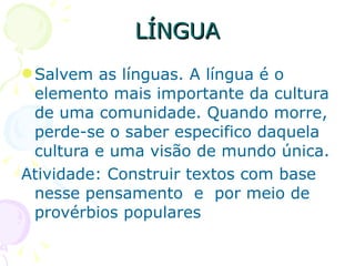 LÍNGUA Salvem as línguas. A língua é o elemento mais importante da cultura de uma comunidade. Quando morre, perde-se o saber especifico daquela cultura e uma visão de mundo única.  Atividade: Construir textos com base nesse pensamento  e  por meio de provérbios populares 