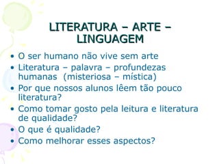 LITERATURA – ARTE – LINGUAGEM O ser humano não vive sem arte Literatura – palavra – profundezas humanas  (misteriosa – mística) Por que nossos alunos lêem tão pouco literatura? Como tomar gosto pela leitura e literatura de qualidade? O que é qualidade? Como melhorar esses aspectos? 
