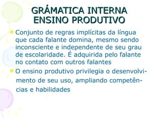 GRÁMATICA INTERNA ENSINO PRODUTIVO Conjunto de regras implícitas da língua que cada falante domina, mesmo sendo inconsciente e independente de seu grau de escolaridade. É adquirida pelo falante no contato com outros falantes O ensino produtivo privilegia o desenvolvi- mento de seu uso, ampliando competên- cias e habilidades 