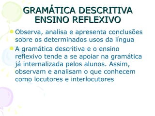 GRAMÁTICA DESCRITIVA ENSINO REFLEXIVO Observa, analisa e apresenta conclusões sobre os determinados usos da língua A gramática descritiva e o ensino reflexivo tende a se apoiar na gramática já internalizada pelos alunos. Assim, observam e analisam o que conhecem como locutores e interlocutores 