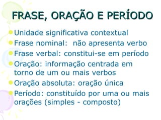 FRASE, ORAÇÃO E PERÍODO Unidade significativa contextual  Frase nominal:  não apresenta verbo Frase verbal: constitui-se em período Oração: informação centrada em torno de um ou mais verbos Oração absoluta: oração única Período: constituído por uma ou mais orações (simples - composto)‏ 