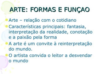 ARTE: FORMAS E FUNÇAO Arte – relação com o cotidiano Características principais: fantasia, interpretação da realidade, conotação e a paixão pela forma A arte é um convite à reinterpretação do mundo.  O artista convida o leitor a desvendar o mundo 