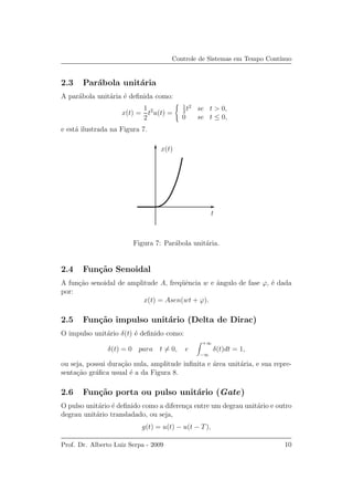 Controle de Sistemas em Tempo Cont´ınuo
2.3 Par´abola unit´aria
A par´abola unit´aria ´e deﬁnida como:
x(t) =
1
2
t2
u(t) =
1
2
t2
se t > 0,
0 se t ≤ 0,
e est´a ilustrada na Figura 7.
t
x(t)
Figura 7: Par´abola unit´aria.
2.4 Fun¸c˜ao Senoidal
A fun¸c˜ao senoidal de amplitude A, freq¨uˆencia w e ˆangulo de fase ϕ, ´e dada
por:
x(t) = Asen(wt + ϕ).
2.5 Fun¸c˜ao impulso unit´ario (Delta de Dirac)
O impulso unit´ario δ(t) ´e deﬁnido como:
δ(t) = 0 para t = 0, e
+∞
−∞
δ(t)dt = 1,
ou seja, possui dura¸c˜ao nula, amplitude inﬁnita e ´area unit´aria, e sua repre-
senta¸c˜ao gr´aﬁca usual ´e a da Figura 8.
2.6 Fun¸c˜ao porta ou pulso unit´ario (Gate)
O pulso unit´ario ´e deﬁnido como a diferen¸ca entre um degrau unit´ario e outro
degrau unit´ario transladado, ou seja,
g(t) = u(t) − u(t − T),
Prof. Dr. Alberto Luiz Serpa - 2009 10
 