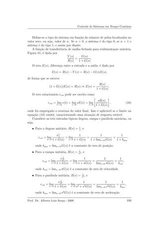 Controle de Sistemas em Tempo Cont´ınuo
Deﬁne-se o tipo do sistema em fun¸c˜ao do n´umero de p´olos localizados no
valor zero, ou seja, valor de n. Se n = 0, o sistema ´e do tipo 0, se n = 1 o
sistema ´e do tipo 1, e assim por diante.
A fun¸c˜ao de transferˆencia de malha fechada para realimenta¸c˜ao unit´aria,
Figura 81, ´e dada por
Y (s)
R(s)
=
G(s)
1 + G(s)
.
O erro E(s), diferen¸ca entre a entrada e a sa´ıda, ´e dado por
E(s) = R(s) − Y (s) = R(s) − G(s)E(s),
de forma que se escreve
(1 + G(s))E(s) = R(s) ⇒ E(s) =
R(s)
1 + G(s)
.
O erro estacion´ario eest pode ser escrito como
eest = lim
t→∞
e(t) = lim
s→0
sE(s) = lim
s→0
sR(s)
1 + G(s)
, (10)
onde foi empregado o teorema do valor ﬁnal. Isso ´e aplic´avel se o limite na
equa¸c˜ao (10) existir, caracterizando uma situa¸c˜ao de resposta est´avel.
Considere as trˆes entradas t´ıpicas degrau, rampa e par´abola unit´arias, ou
seja,
• Para o degrau unit´ario, R(s) = 1
s
, e
eest = lim
s→0
s1
s
1 + G(s)
= lim
s→0
1
1 + G(s)
=
1
1 + lims→0 G(s)
=
1
1 + kpos
,
onde kpos = lims→0 G(s) ´e a constante de erro de posi¸c˜ao.
• Para a rampa unit´aria, R(s) = 1
s2 , e
eest = lim
s→0
s 1
s2
1 + G(s)
= lim
s→0
1
s + sG(s)
=
1
lims→0 sG(s)
=
1
kvel
,
onde kvel = lims→0 sG(s) ´e a constante de erro de velocidade.
• Para a par´abola unit´aria, R(s) = 1
s3 , e
eest = lim
s→0
s 1
s3
1 + G(s)
= lim
s→0
1
s2 + s2G(s)
=
1
lims→0 s2G(s)
=
1
kace
,
onde kace = lims→0 s2
G(s) ´e a constante de erro de acelera¸c˜ao.
Prof. Dr. Alberto Luiz Serpa - 2009 100
 
