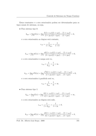 Controle de Sistemas em Tempo Cont´ınuo
Estas constantes e o erro estacion´ario podem ser determinados para os
tipos usuais de sistemas, ou seja,
• Para sistema tipo 0:
kpos = lim
s→0
G(s) = lim
s→0
k(1 + z1s)(1 + z2s) . . .(1 + zms)
(1 + p1s)(1 + p2s) . . .(1 + pls)
= k,
e o erro estacion´ario ao degrau ser´a contante,
eest =
1
1 + kpos
=
1
1 + k
.
kvel = lim
s→0
sG(s) = lim
s→0
sk(1 + z1s)(1 + z2s) . . . (1 + zms)
(1 + p1s)(1 + p2s) . . . (1 + pls)
= 0,
e o erro estacion´ario `a rampa ser´a ∞,
eest =
1
kvel
=
1
0
= ∞.
kace = lim
s→0
s2
G(s) = lim
s→0
s2
k(1 + z1s)(1 + z2s) . . . (1 + zms)
(1 + p1s)(1 + p2s) . . . (1 + pls)
= 0,
e o erro estacion´ario `a par´abola ser´a ∞,
eest =
1
kace
=
1
0
= ∞.
• Para sistema tipo 1:
kpos = lim
s→0
G(s) = lim
s→0
k(1 + z1s)(1 + z2s) . . . (1 + zms)
s(1 + p1s)(1 + p2s) . . . (1 + pls)
= ∞,
e o erro estacion´ario ao degrau ser´a nulo,
eest =
1
1 + kpos
=
1
1 + ∞
= 0.
kvel = lim
s→0
sG(s) = lim
s→0
sk(1 + z1s)(1 + z2s) . . . (1 + zms)
s(1 + p1s)(1 + p2s) . . . (1 + pls)
= k,
Prof. Dr. Alberto Luiz Serpa - 2009 101
 