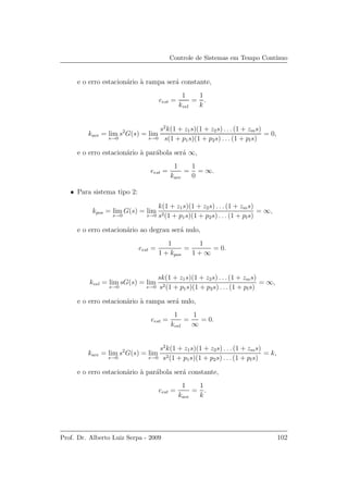 Controle de Sistemas em Tempo Cont´ınuo
e o erro estacion´ario `a rampa ser´a constante,
eest =
1
kvel
=
1
k
.
kace = lim
s→0
s2
G(s) = lim
s→0
s2
k(1 + z1s)(1 + z2s) . . . (1 + zms)
s(1 + p1s)(1 + p2s) . . . (1 + pls)
= 0,
e o erro estacion´ario `a par´abola ser´a ∞,
eest =
1
kace
=
1
0
= ∞.
• Para sistema tipo 2:
kpos = lim
s→0
G(s) = lim
s→0
k(1 + z1s)(1 + z2s) . . . (1 + zms)
s2(1 + p1s)(1 + p2s) . . .(1 + pls)
= ∞,
e o erro estacion´ario ao degrau ser´a nulo,
eest =
1
1 + kpos
=
1
1 + ∞
= 0.
kvel = lim
s→0
sG(s) = lim
s→0
sk(1 + z1s)(1 + z2s) . . . (1 + zms)
s2(1 + p1s)(1 + p2s) . . . (1 + pls)
= ∞,
e o erro estacion´ario `a rampa ser´a nulo,
eest =
1
kvel
=
1
∞
= 0.
kace = lim
s→0
s2
G(s) = lim
s→0
s2
k(1 + z1s)(1 + z2s) . . . (1 + zms)
s2(1 + p1s)(1 + p2s) . . .(1 + pls)
= k,
e o erro estacion´ario `a par´abola ser´a constante,
eest =
1
kace
=
1
k
.
Prof. Dr. Alberto Luiz Serpa - 2009 102
 