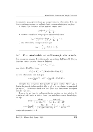 Controle de Sistemas em Tempo Cont´ınuo
determinar o ganho proporcional que assegure um erro estacion´ario de 0.1 ao
degrau unit´ario, quando em malha fechada e com realimenta¸c˜ao unit´aria.
A fun¸c˜ao G(s) de malha aberta pode ser escrita como
G(s) = k
2
s2 + 2s + 2
.
A constante de erro de posi¸c˜ao pode ser calculada como
kpos = lim
s→0
G(s) = lim
s→0
k
2
s2 + 2s + 2
= k.
O erro estacion´ario ao degrau ´e dado por
eest =
1
1 + k
= 0.1 ⇒ k = 9.
14.2 Erro estacion´ario em realimenta¸c˜ao n˜ao unit´aria
Seja o esquema gen´erico de realimenta¸c˜ao n˜ao unit´aria da Figura 80. O erro,
diferen¸ca entre a entrada e sa´ıda, ´e dado por:
E(s) = R(s) − Y (s),
mas Y (s) = T(s)R(s). Logo,
E(s) = R(s) − T(s)R(s) = (1 − T(s))R(s),
e o erro estacion´ario ser´a dado por
eest = lim
t→∞
(r(t) − y(t)) = lim
s→0
s(1 − T(s))R(s).
Exemplo: Seja o esquema da Figura 80 em que a planta ´e P(s) = 1
s+2
, a
fun¸c˜ao do ramo de realimenta¸c˜ao ´e H(s) = 2
s+4
, e o controlador ´e proporcional
(K(s) = k). Determine o valor de k para que o erro estacion´ario ao degrau
unit´ario seja nulo.
Trata-se de um caso de realimenta¸c˜ao n˜ao unit´aria em que a tabela de
erros estacion´arios n˜ao se aplica. Neste caso, calcula-se atrav´es da deﬁni¸c˜ao,
ou seja,
T(s) =
kP(s)
1 + kH(s)P(s)
=
k(s + 4)
(s + 4)(s + 2) + 2k
,
eest = lim
s→0
s 1 −
k(s + 4)
(s + 4)(s + 2) + 2k
1
s
= 1 −
4k
8 + 2k
= 0,
e conseq¨uentemente k = 4.
Prof. Dr. Alberto Luiz Serpa - 2009 104
 